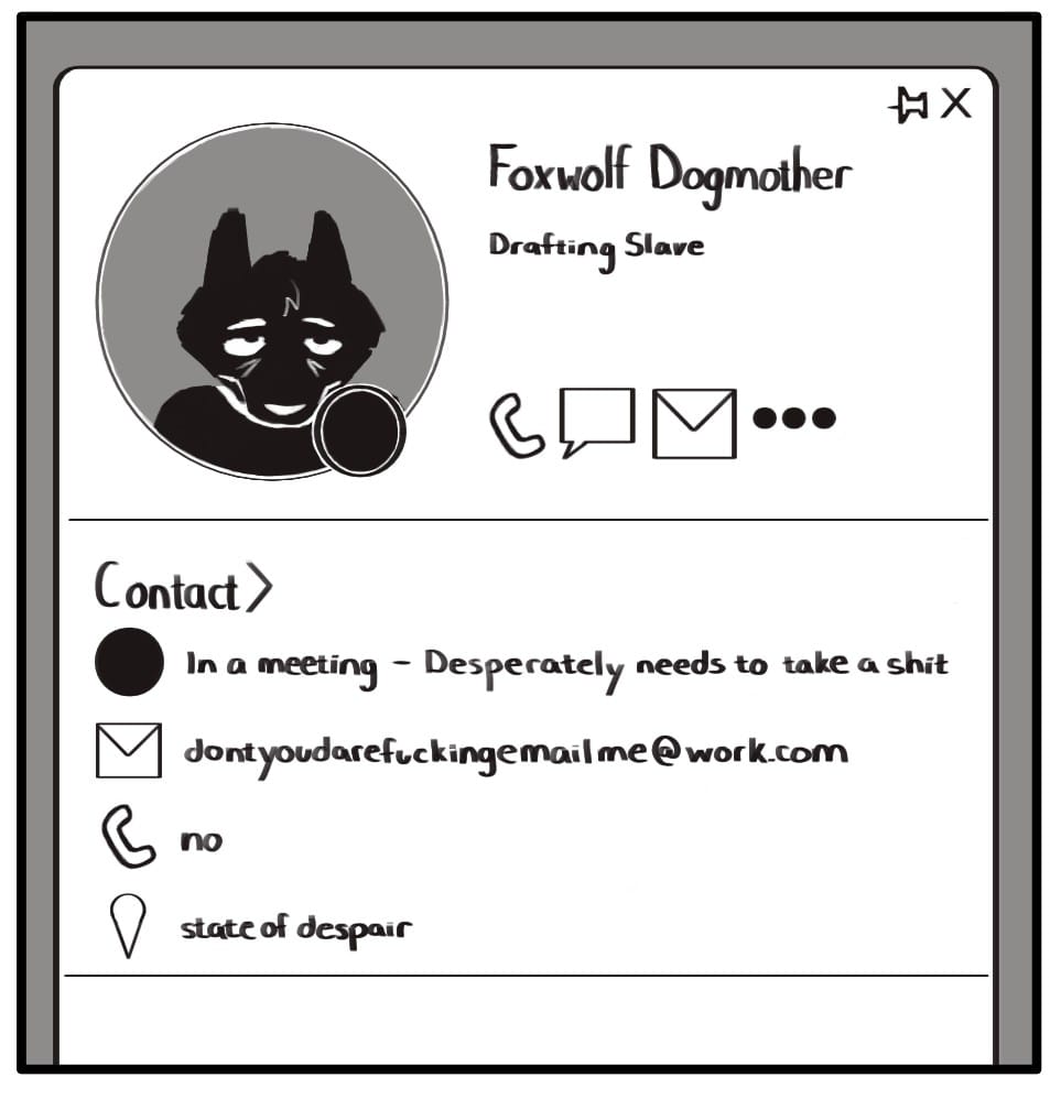 In A Meeting - Painted Doggie Comic  Panel 1: Foxwolf’s work Outlook contact card displays a picture of her along with her activity status and contact information. She looks absolutely miserable in the picture and has deep bags under her eyes. The activity status icon is set to “busy”. Under her name, it lists her job title as “Drafting Slave”. Icons below her picture list her contact info. First is the “busy” icon next to text which reads “In a meeting - Desperately needs to take a shit.” Next is an email icon next to the email address “dontyoudarefuckingemailme@work.com”. Below that is a phone icon and the text “no”. The final icon is a location marker and lists Foxwolf's location as “state of despair”.