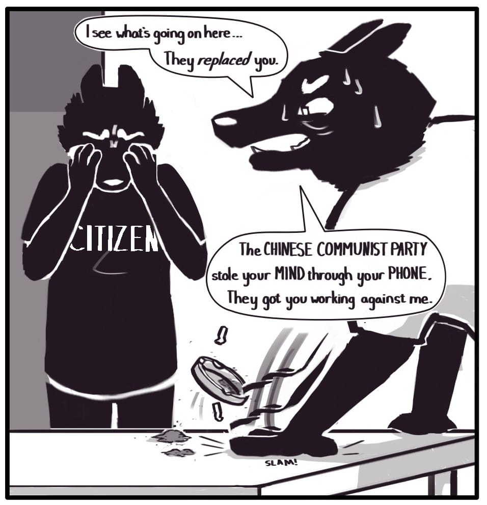 Panel 11: Citizen Foxwolf stands next to the kitchen table weeping into her hands. U.S. GOV Dad ignores their child’s question and slams their hand down onto the table flipping an ashtray along with all its contents into the air. Baring his teeth, he says, “I see what’s going on here.” “The CHINESE COMMUNIST PARTY stole your MIND through your PHONE. They got you working against me.”