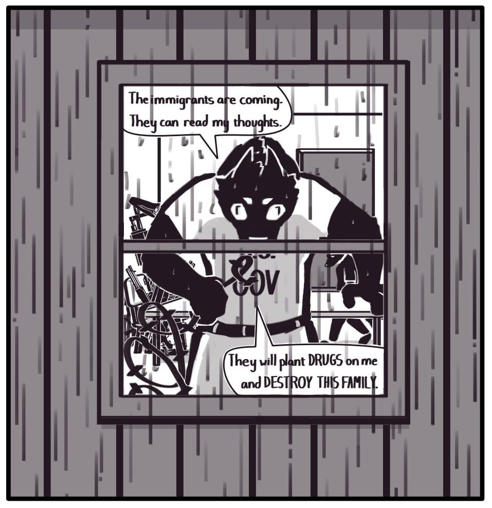 Panel 13: It’s raining outside now. U.S. GOV Dad approaches the kitchen window with a crazed look in his eyes. In an imposing stance, he grasps an end of the barbed wire strewn about the kitchen. Speaking to no one, he says, The immigrants are coming. They can read my thoughts.” “They will plant DRUGS on me and destroy this family.” Foxwolf makes her way back to the door.