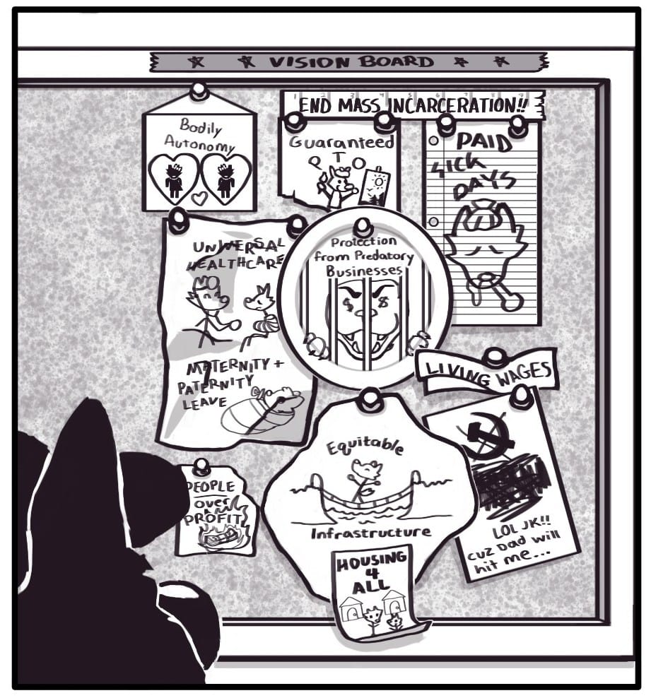 Panel 18: Foxwolf takes a moment to look at the board before going off to her minimum wage service job. The board has a piece of masking tape at the top with “* * VISION BOARD * *” written in marker upon it. Pinned up on the board are various scraps of crumpled and torn paper. The papers contain drawings of the things Citizen Foxwolf would like to have in their life: “Bodily Autonomy Guaranteed PTO Paid Sick Days Universal Healthcare Maternity + Paternity Leave Protection from Predatory Businesses Living Wages People Over Profits Equitable Infrastructure Housing 4 All (Crossed out hammer and sickle with scribbled out text below) LOL JK!! Cuz Dad will hit me…”