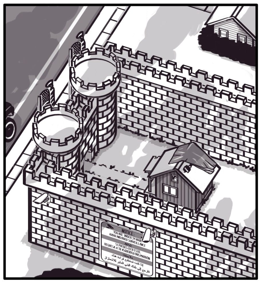 Panel 2: Top view of the castle. Behind the main walls is a decrepit shack with a tarped roof. The tarp is blowing off exposing a large hole in the roof of the shack. An overgrown path leads from the castle gate to the shack’s crumbling front porch. On the side of the castle below the security cameras, there’s a sign which reads: “NOTICE: YOU ARE UNDER 24 HOUR AUDIO AND VIDEO SURVEILLANCE AVISO: SI PUEDES LEER ESTO, REGRESA A TU ASQUEROSO PAIS MARRON ملاحظة:  إذا كنت تستطيع قراءة هذا،  فارجع إلى بلدك البني المثير للاشمئزاز” Shadows of clouds can be seen gathering overhead.