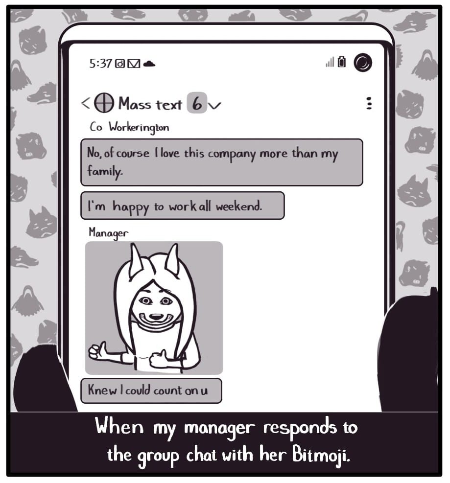 Panel 2: Caption: “When my manager responds to the group chat with her Bitmoji.” Foxwolf is holding her phone up looking at a group text. The time displayed on the phone is 5:37. The group text is as follows: Co Workerington: “No, of course I love this company more than my family. Co Workerington: “I’m happy to work all weekend.” Manager: (sends a creepy thumbs-upping Bitmoji of herself) Manager: “Knew I could count on u”  The background is patterned with various Foxwolf faces in states of anger and disgust.