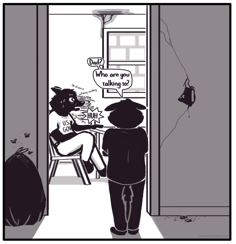 Panel 3: A young Foxwolf stands in the light of the kitchen doorway. There is a giant hole in the wall and a bag of trash swarming with flies sitting next to the door. She says, “Dad? Who are you talking to?” A bug-eyed adult wearing a shirt that says “U.S. GOV” is sitting at the kitchen table sweating profusely and mumbling “Oh of course we’ll keep sending the weapons no matter who wins the election.” Startled by Foxwolf’s question, “Dad” pauses his psychotic mumbling and suddenly says, “HUH.” Behind Dad, there is a pile of filthy plates on the kitchen counter next to a window which looks outside to the brick of the castle walls. There is a discolored, water-damaged crack from the ceiling to the top of the window.