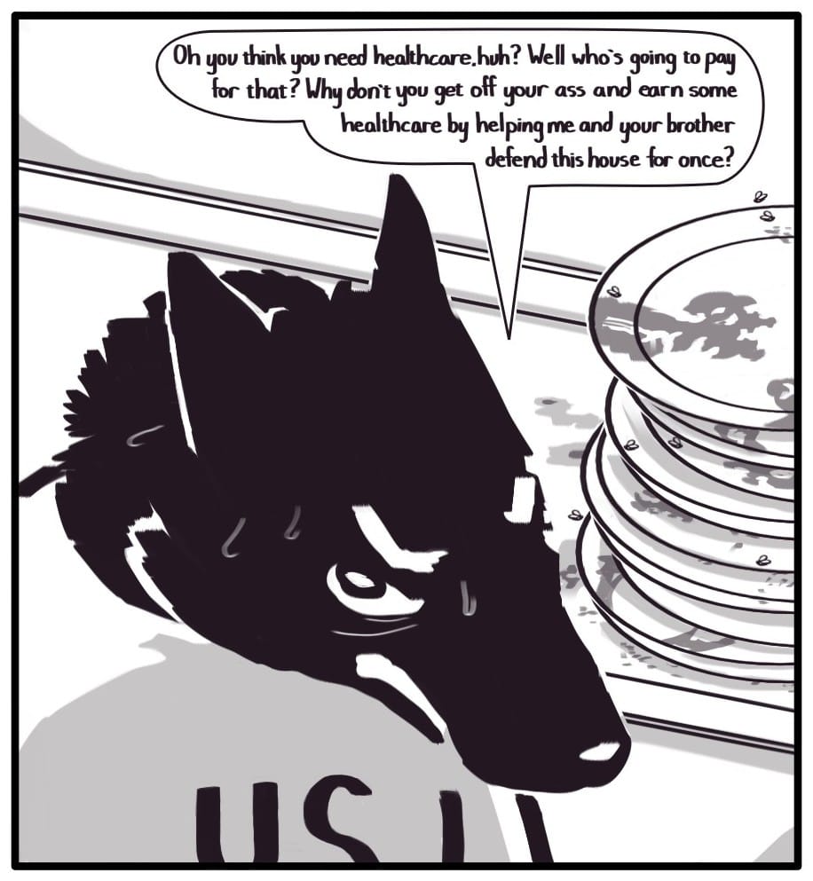 Panel 6: U.S. GOV Dad looks up from the table in a disgusted, sarcastic manner. He says, “Oh you think you need healthcare, huh? Well who’s going to pay for that? Why don’t you get off your ass and earn some healthcare by helping me and your brother defend this house for once?”