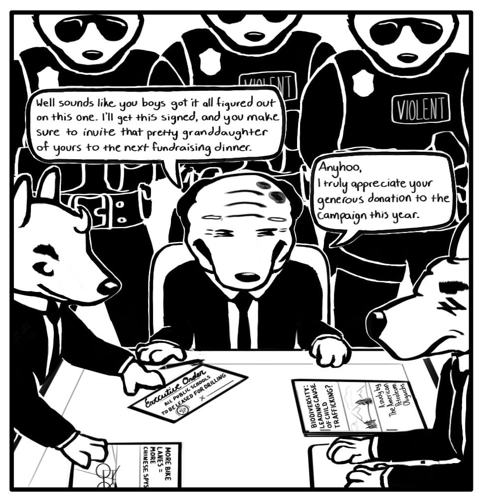 Panel 1: President Triden is sitting at a table with two oil executives. They are surrounded by guards wearing badges, sunglasses, and a patch that reads, “VIOLENT.” On the table there are two reports. The report on the left is titled, “MORE BIKE LANES = MORE CHINESE SPYS.” On the right there is a report titled, “BIODIVERSITY: LEADING CAUSE OF CHILD TRAFFICKING? – A study by The American Petroleum Oligarch.” Triden says, “Well sounds like you boys got it all figured out on this one. I’ll get this signed, and you make sure to invite that pretty granddaughter of yours to the next fundraising dinner… Anyhoo, I truly appreciate your generous donation to the campaign this year.” One of the oil executives is pushing a document towards Triden’s pen. It’s an executive order that says “ALL PUBLIC SCHOOLS TO BE LEASED FOR DRILLING.”