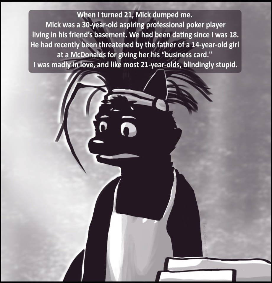 Panel 1: [The background image of this comic is a homemade version of the “Pepe from the muppets” meme. Pepe has been replaced by Foxwolf in the same pose making the same horrified expression. The panel descriptions below are the captions applied over this meme template.] When I turned 21, Mick dumped me. Mick was a 30 year old aspiring professional poker player living in his friend’s basement. We had been dating since I was 18. He had recently been threatened by the father of a 14-year-old girl at a McDonalds for giving her his “business card.” I was madly in love, and like most 21-year-olds, blindingly stupid.