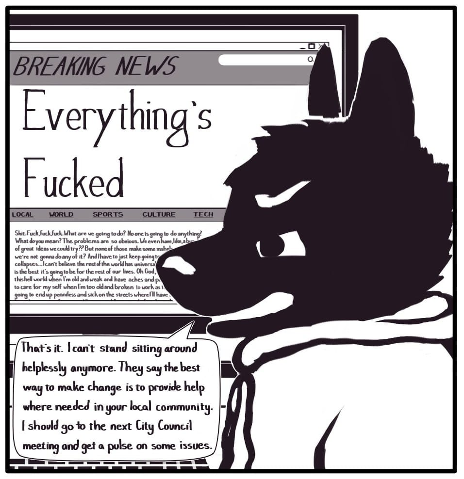 Panel 1:  Foxwolf is sitting in front of a computer monitor displaying a webpage with a “BREAKING NEWS” alert banner over story titled, “Everything’s Fucked.” The body of the story below is partially obscured by Foxwolf’s head, but reads,  “Shit. Fuck, fuck, fuck. What are we going to do? No one is going to do anything? What do you mean? The problems are so obvious. We even have, like, a b- (cut off) of greata ideas we could try?? But none of those make some assho- (cut off) we’re not going to do any of it? And I have to just keep going t- (cut off) collapses… I can’t believe the rest of the world has universa- (cut off) is the best it’s going to be for the rest of our lives. Oh God, (cut off) this hell world when I’m too old and broken to work as (cut off) going to end up penniless and sick on the streets where I’ll have (cut off)” Foxwolf scowls at the screen and says, “That’s it. I can’t stand sitting around helplessly anymore. They say the best way to make change is to provide help where needed in your local community. I should go to the next City Council meeting and get a pulse on some issues.” 