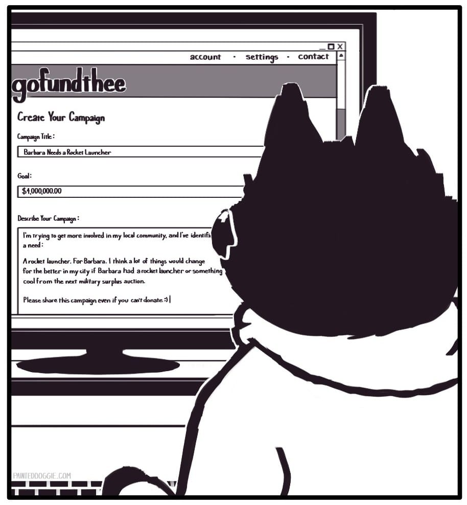 Panel 12: Back at the computer, Foxwolf is filling out fields in a “Create Your Campaign” form on “gofundthee.” Campaign Title: “Barbara Needs A Rocket Launcher” Goal: “$4,000,000.00” Describe Your Campaign: “I’m trying to get more involved in my local community, and I’ve identified a need: A rocket launcher. For Barbara. I think a lot of things would change for the better in my city if Barbara had a rocket launcher or something cool from the next military surplus auction. Please share this campaign even if you can’t donate. :)|” 