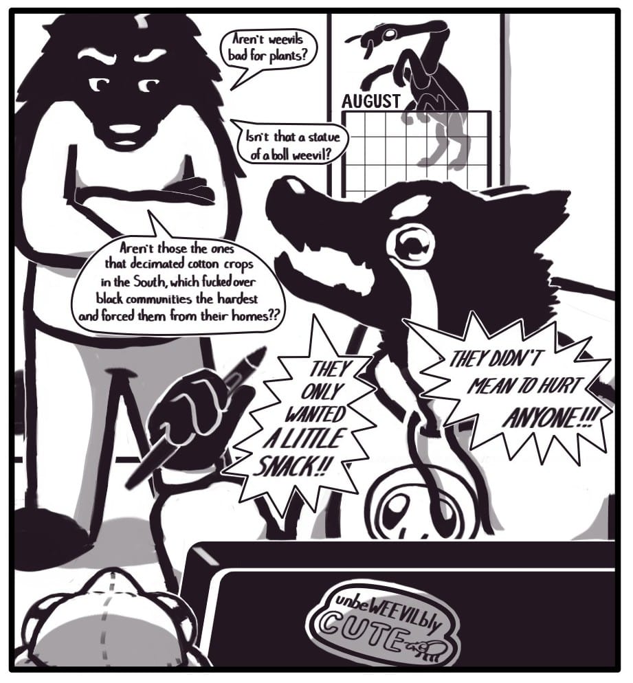 Panel 12: Houndmage stands behind Foxwolf with his arms crossed, looking very critical. He continues his interjection:  “Aren’t weevils bad for plants?” “Isn’t that a statue of a boll weevil?” “Aren’t those the ones that decimated cotton crops in the South, which fucked over black communities the hardest and forced them from their homes??” Foxwolf is sitting at her drawing tablet working on this comic. She’s wearing a graphic hoodie depicting a weevil’s face. There is a sticker on the back of the drawing tablet that says, “unbeWEEVILbly CUTE,” with a little weevil next to the words. There is also a plush weevil next to the tablet and a calendar on the wall in the background displaying the month of August which features a giraffe weevil reared up like a majestic horse. Clutching hard the drawing stylus in her fist and baring her fangs, Foxwolf tearfully screeches a response to Houndmage’s accusations: “THEY ONLY WANTED A LITTLE SNACK!!” “THEY DIDN’T MEAN TO HURT ANYONE!!!”