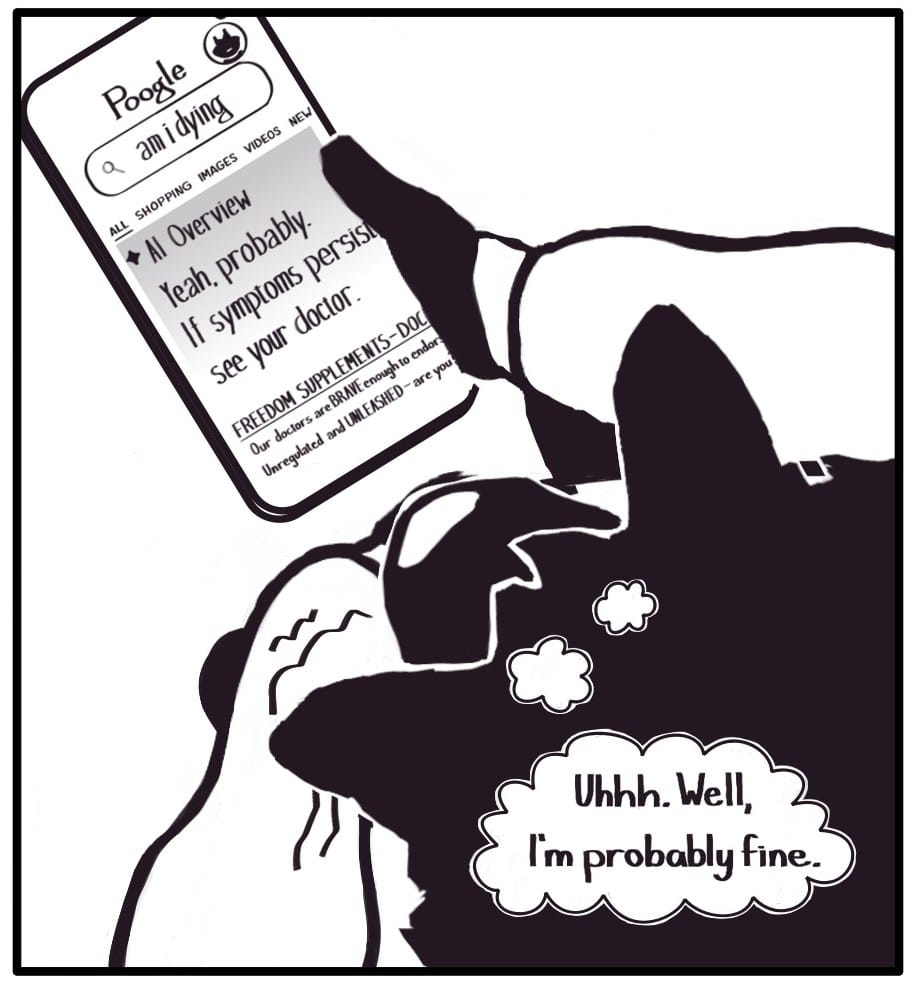 Panel 12: [Zoomed out to how Foxwolf is processing this emotional conflict externally] Foxwolf clutches her rumbling stomach and looks down to her phone at a Poogle Search results page for the query, “am I dying.” The top result is an AI generated answer that says:  “Yeah, probably. If symptoms persist, see your doctor.”   The next result is a link for “FREEDOM SUPPLEMENTS.” Some of the meta description is visible. It says,  “Our doctors are BRAVE enough to endor – (cut off) Unregulated and UNLEASHED – are you – (cut off)”  Foxwolf thinks to herself,  “Uhh. Well, I'm probably fine.”