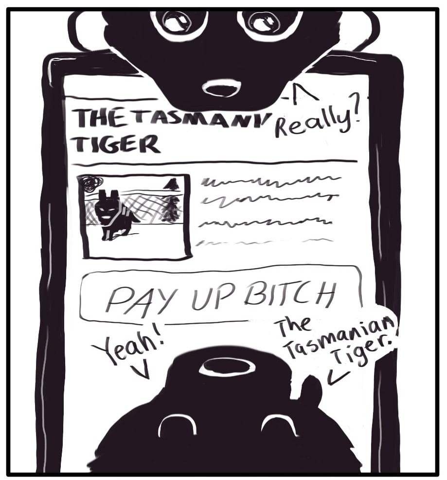 Panel 2: Foxwolf has opened an article on her phone titled THE TASMANIAN TIGER. Below an image of the animal in a zoo, the article text fades into a paywall pop up reading, “PAY UP BITCH.” Jerri is looking stary-eyed over the phone and saying, “Really?” Foxwolf responds, “Yeah! The Tasmanian Tiger.”