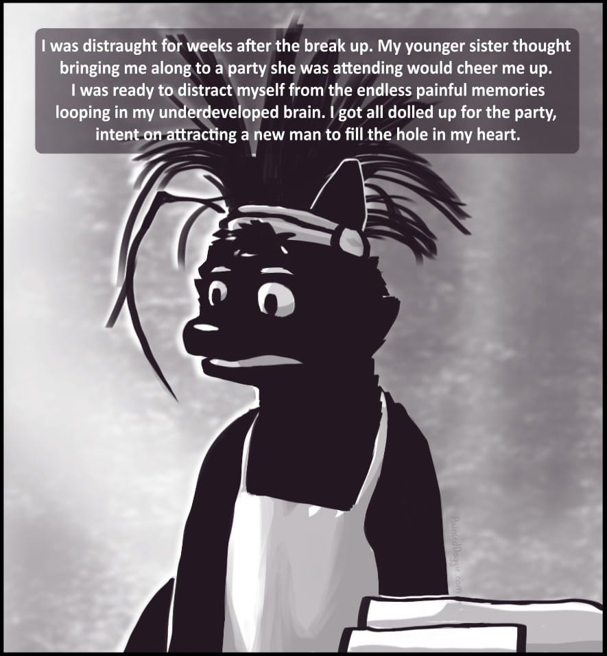 Panel 2: I was distraught for weeks after the break up. My younger sister thought bringing me along to a party she was attending would cheer me up. At this point, I was ready to distract myself from the endless loop of painful memories playing in my underdeveloped brain. Enough of that. I got all dolled up for the party, intent on attracting a new man to fill the hole in my heart.