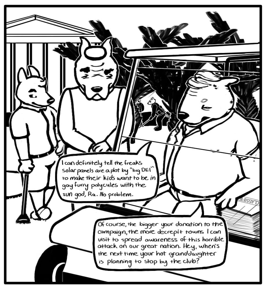 Panel 2: Bump is sitting in a golf cart resting one arm on a stack of documents stamped, “CLASSIFIED.” The oil execs who were meeting with Triden are standing in golf attire leaning on their clubs on the course next to the golf cart. In the distance, the guards are playing a round beyond some palm trees in front of the massive club house. Bump says to the oil execs, “I can definitely tell the freaks solar panels are a ploy by “big DEI” to make their kids want to be in gay furry polycules with the sun god, Ra. No Problem… Of course, the bigger your donation to the campaign, the more decrepit towns I can visit to spread awareness of this horrible attack on our great nation. Hey when’s the next time your hot granddaughter is planning to stop by the club?”