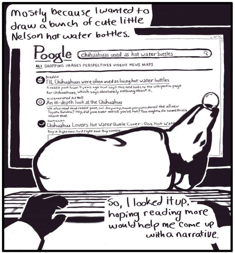 Panel 2: “Mostly because I wanted to draw a bunch of cute little Nelson hot water bottles… So, I looked it up, hoping reading more would help me come up with a narrative.” Foxwolf’s hands are on a computer keyboard in front of a monitor displaying “Poogle” search results for “chihuahuas use as hot water bottles.” Between the monitor and the keyboard, the hot water bottle dog is sleeping on its back and blowing a snot bubble out of its nose. The search results on the screen are as follows: Dreddit: “TIL Chihuahuas were often used as living hot water bottles – A reddit post from 4 years ago that says this and links to the Wikipedia page for chihuahuas, which says absolutely nothing about it.” AI Generated Ad Hell: “An in-depth look at the Chihuahua – We also read that reddit post, lol. Anyway, have you considered the all new Toyota Tundra? Hey, did you ever notice you’re fat? You ought to do something about that.” Damazon: “Chihuahua Lovers Hot Water Bottle Cover – Dog Hot Water (cut off) – Buy it. Right now. Do it right now. Buy Somethi - (cut off)”