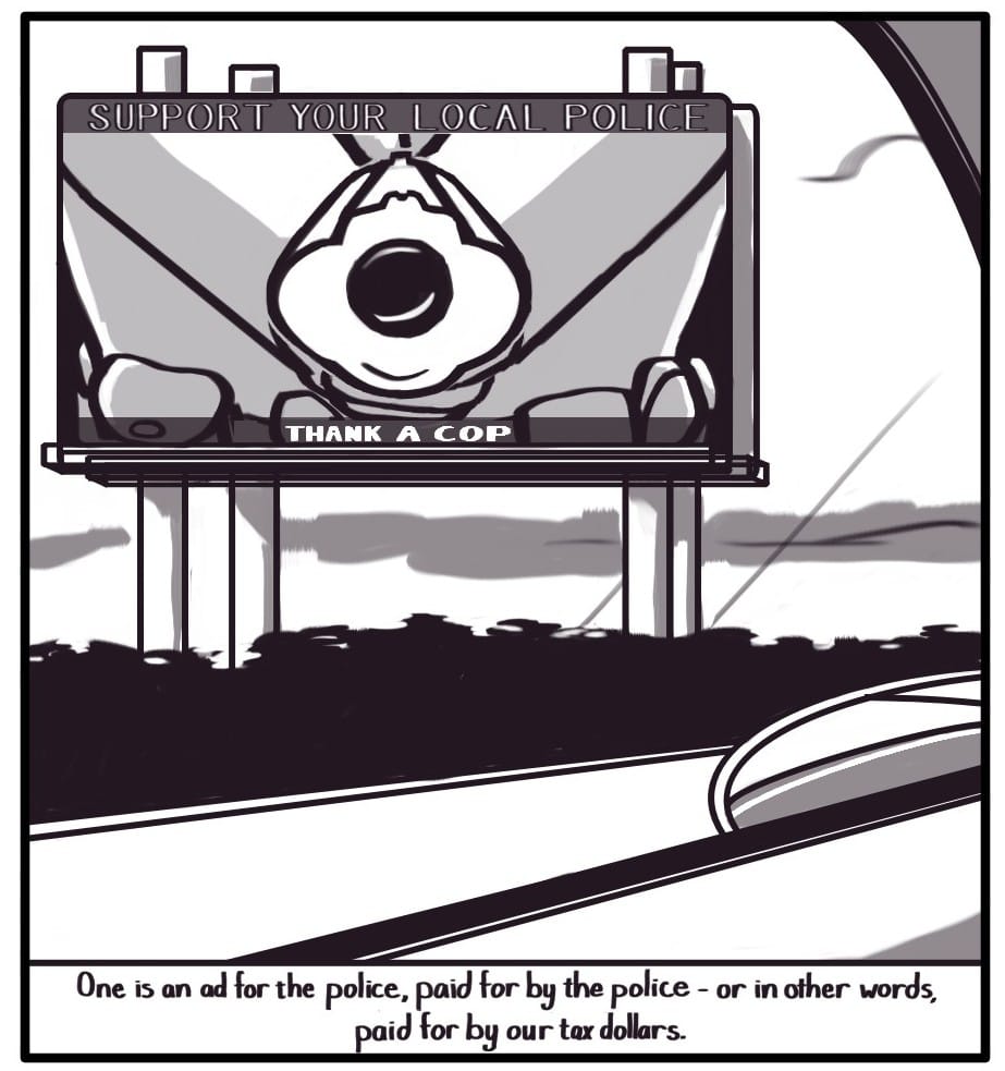 Panel 2: Foxwolf’s view through the driver’s side window is of a billboard rising up above the blur of foliage beyond the highway barrier. The billboard says at the top, “SUPPORT YOUR LOCAL POLICE,” and at the bottom, “THANK A COP.” The image on the billboard is centered around the point of the gun being aimed at drivers by a uniformed police officer.  [Caption] “One is an ad for the police, paid for by the police - or in other words, paid for by our tax dollars.”