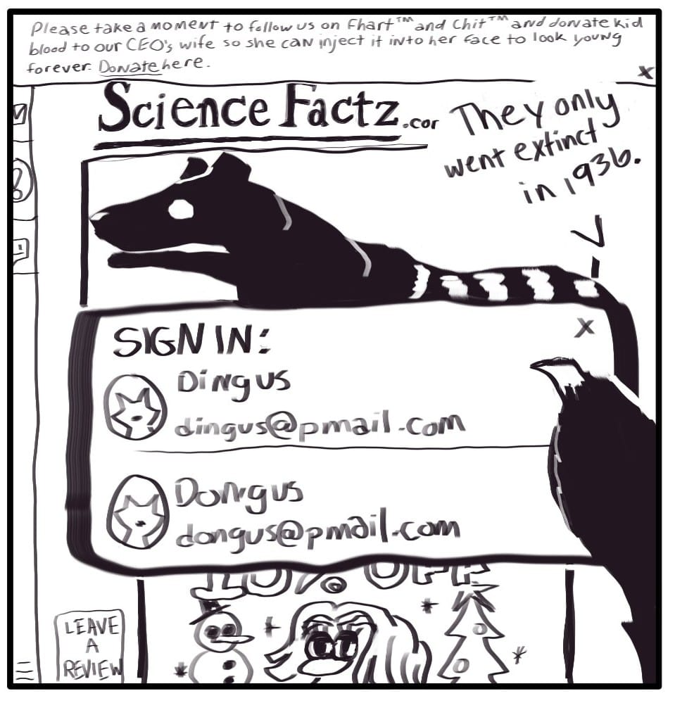 Panel 3: Foxwolf has gone to ScienceFactz.com because of the paywall. Below a better picture of a Tasmanian Tiger, this article is completely obscured by a sign-in screen, ads, and a notification to leave a review. A notification at the top reads, “Please take a moment to follow us on Fhart and Chit, and donate blood to our CEO’s wife so she can inject it into her face to look young forever,” followed by a link to the donation page. Foxwolf says, “They only went extinct in 1936.”