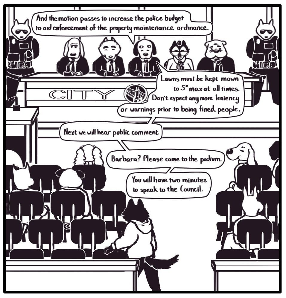 Panel 3:  The City Council meeting has already begun as Foxwolf slips into the back row of folding chairs, drawing an irksome look from an older gentleman in the front row. The citizen attendance is sparse. Center stage between two heavily armed police officers, the members of City Council sit in front of microphones as the Councilman in the middle addresses the crowd: “And the motion passes to increase the police budget to aid enforcement of the property maintenance ordinance.  Lawns must be kept mown to 5” max at all times. Don’t expect anymore leniency or warnings prior to being fined, people.  Next we will hear public comment. Barbara? Please come to the podium. You will have two minutes to speak to the Council.”