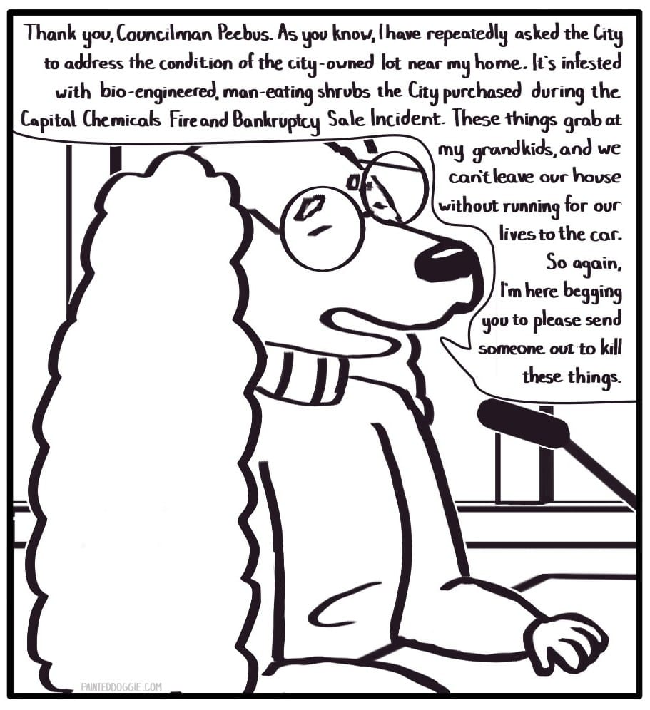 Panel 4:  An elderly woman in a turtleneck wearing glasses stands at the citizen podium and speaks, pleadingly: “Thank you, Councilman Peebus. As you know, I have repeatedly asked the city to address the condition of the city-owned lot near my home. It’s infested with bio-engineered, man-eating shrubs the City purchased during the Capital Chemicals Fire and Bankruptcy Sale Incident. These things grab at my grandkids, and we can’t leave our house without running for our lives to the car. So again, I’m here begging you to please send someone out to kill these things.”