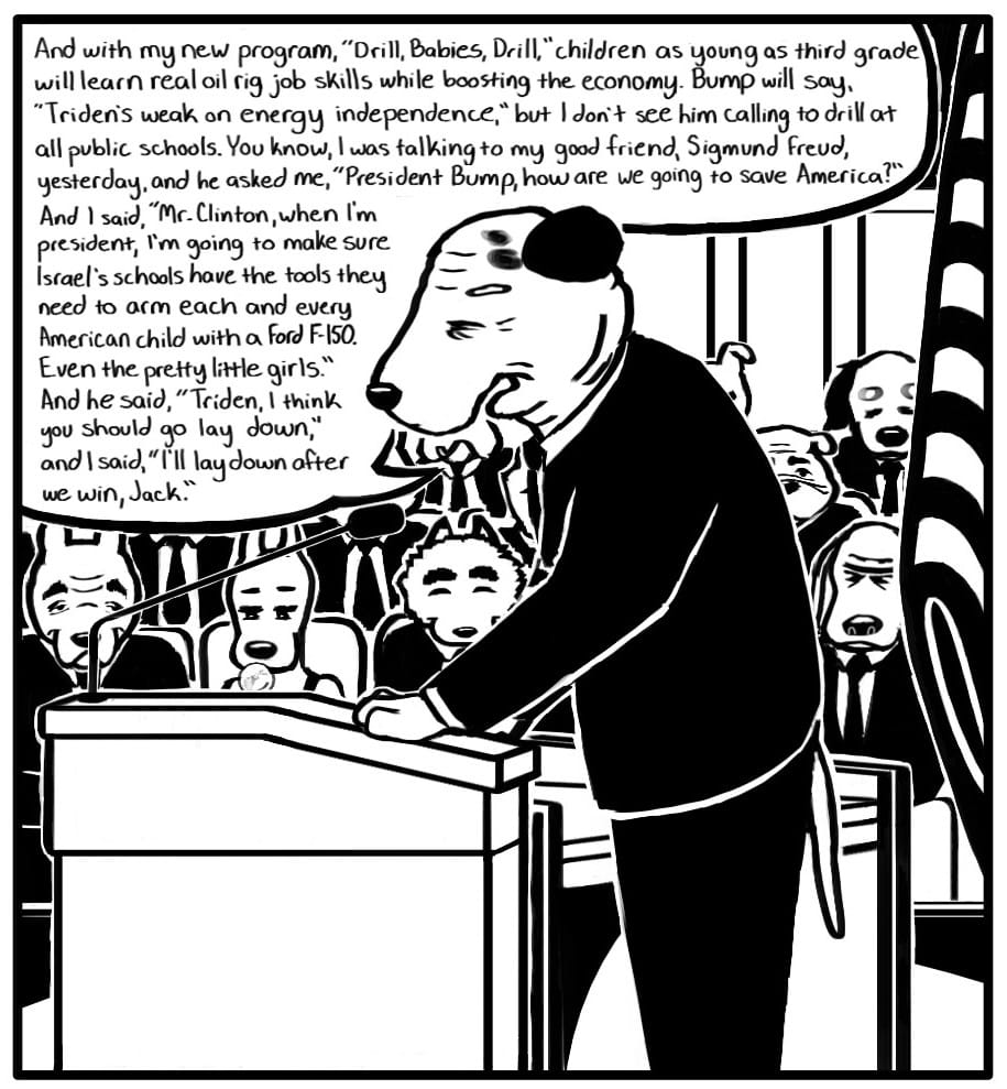 Panel 4: Triden is giving a speech in a federal building to a crowd of elderly people in suits. In the front row, the elderly oil executive is seated next to his granddaughter – the same girl who attended the Bump rally with the young exec. She is looking down at her phone and blowing a bubble with her gum. Triden speaks at the podium: “And with my new program, “Drill, Babies, Drill,” children as young as third grade will learn real oil rig job skills while boosting the economy. Bump will say, ‘Triden’s weak on energy independence,’ but I don’t see him calling to drill at all public schools. You know, I was talking to my good friend, Sigmund Freud, yesterday, and he asked me, ‘President Bump, how are we going to save America?’ And I said, ‘Mr. Clinton, when I’m president, I’m going to make sure Israel’s schools have the tools they need to arm each and every American child with a Ford F-150. Even the pretty little girls.’ And he said, ‘Triden, I think you should go lay down,’ and I said, ‘I’ll lay down after we win, Jack.’”