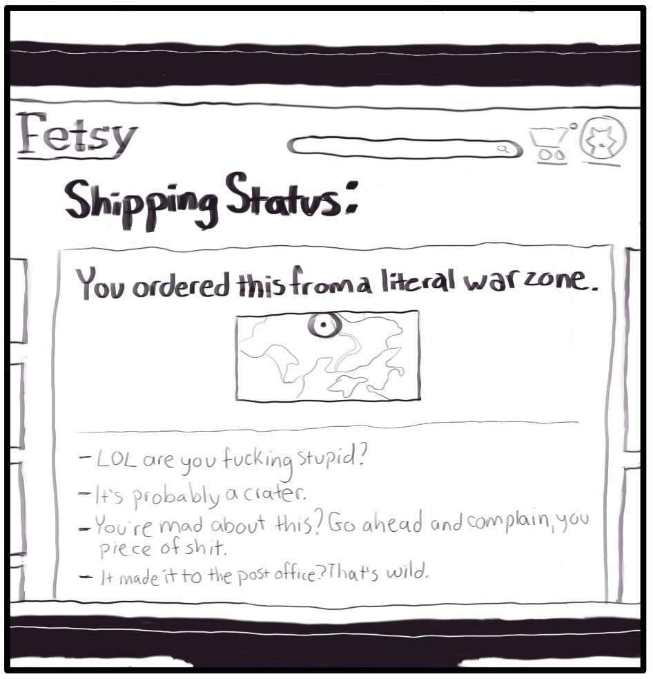 Panel 5: The monitor displays the shipping status page. The tracking status heading reads, “You ordered this from a literal war zone.” A map is displayed below, showing the current location of the package. Below the map, the tracking details are as follow: - LOL are you fucking stupid? - It’s probably a crater. - You’re mad about this? Go ahead and complain, you piece of shit. - It made it to the post office? That’s wild.