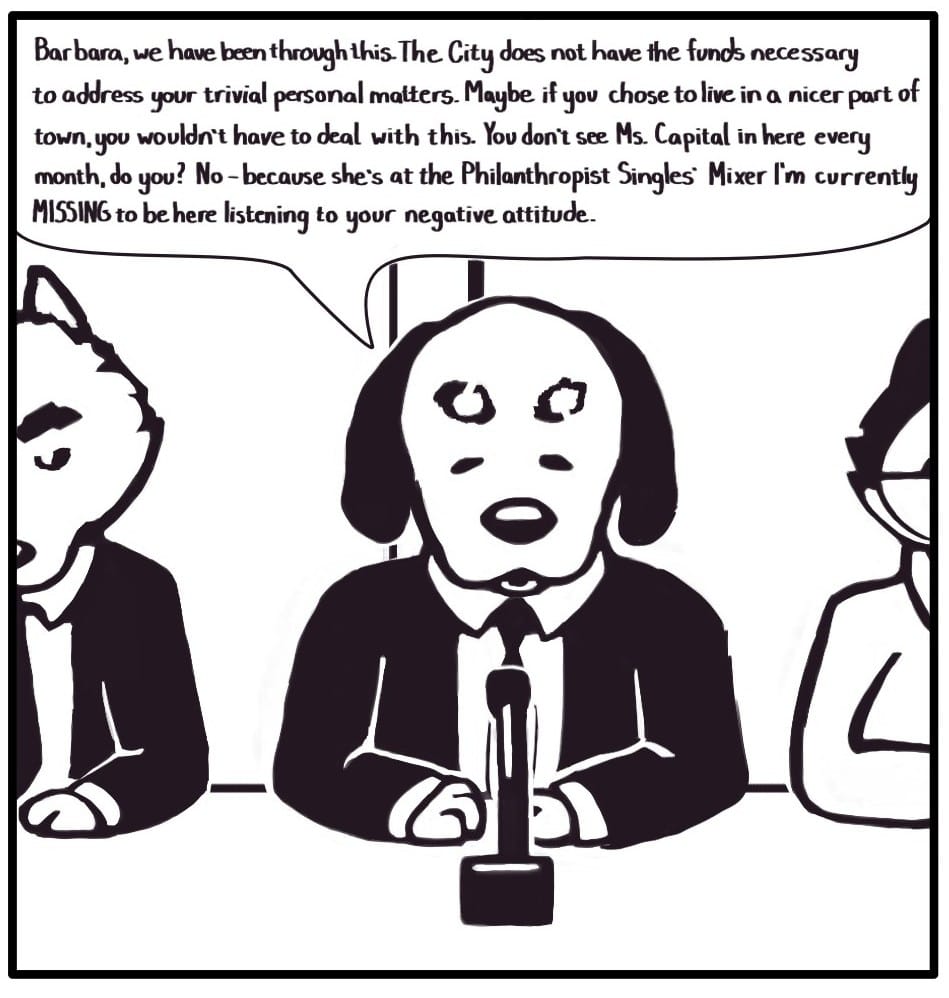 Panel 5:  Councilman Peebus responds angrily, and the other councilmen glare. “Barbara, we have been through this. The City does not have the funds necessary to address your trivial personal matters. Maybe if you chose to live in a nicer part of town, you wouldn’t have to deal with this. You don’t see Ms. Capital in here every month, do you? No - because she’s at the Philanthropist Singles’ Mixer I’m currently MISSING to be here listening to your negative attitude.”