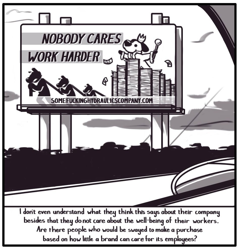 Panel 5: The approaching billboard comes into focus above the trees. On it is the image of a white dog with black ears wearing a fur trimmed robe, raising a crown and scepter high in the air. The dog is riding atop a stack of fluttering paper currency being pulled by three struggling and faceless workers. Above the workers, the text reads  “NO BODY CARES WORK HARDER” The company website, “SOMEFUCKINGHYDRAULICSCOMPANY.COM” is posted across the bottom of the billboard.  [Caption] “I don’t even understand what they think this says about their company, besides that they do not care about the well-being of their workers. Are there people who would be swayed to make a purchase based on how little a brand can care for its employees?”