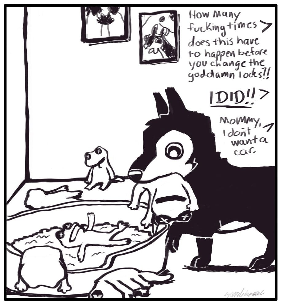 Panel 6: Off screen, Foxwolf is yelling at Houndmage. She says, “How many fucking times does this have to happen before you change the goddamn locks?!” Houndmage responds, “I DID!!” Jerri cries, “Mommy, I don’t want a car.” Nelson has carried the freshly stomped lizard to her bed, which is littered with the bodies of previous insurance lizards.