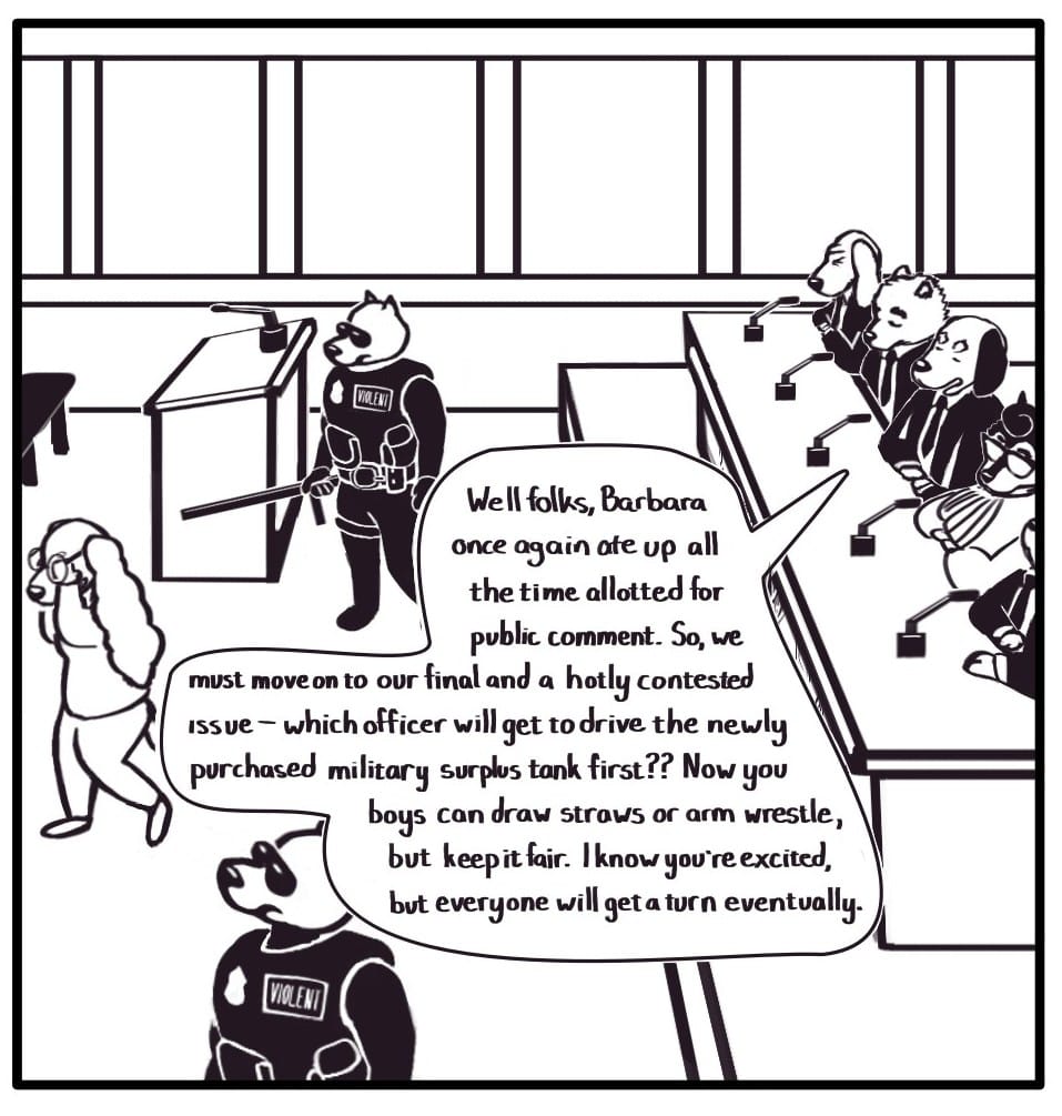 Panel 7:  Crying and covering her face, Barbara turns away from the podium to return to her seat. The police officers follow several steps behind her, nightsticks in hand. Councilman Peebus continues, “Well folks, Barbara once again ate up all the time allotted for public comment. So we must move on to our final and a hotly contested issue - which officer will get to drive the newly purchased military surplus tank first?? Now you boys can draw straws or arm wrestle, but keep it fair. I know you’re excited, but everyone will get a turn eventually.”