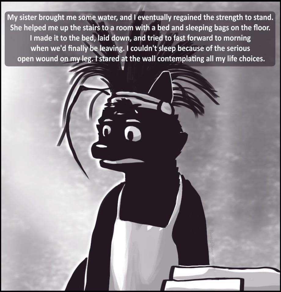 Panel 7: My sister brought me some water, and I eventually regained the strength to stand. She helped me up the stairs to a room with a bed and sleeping bags on the floor. I made it to the bed, laid down, and tried to fast forward to morning when we'd finally be leaving. I couldn't sleep because of the serious open wound on my leg. I stared at the wall contemplating all my life choices.