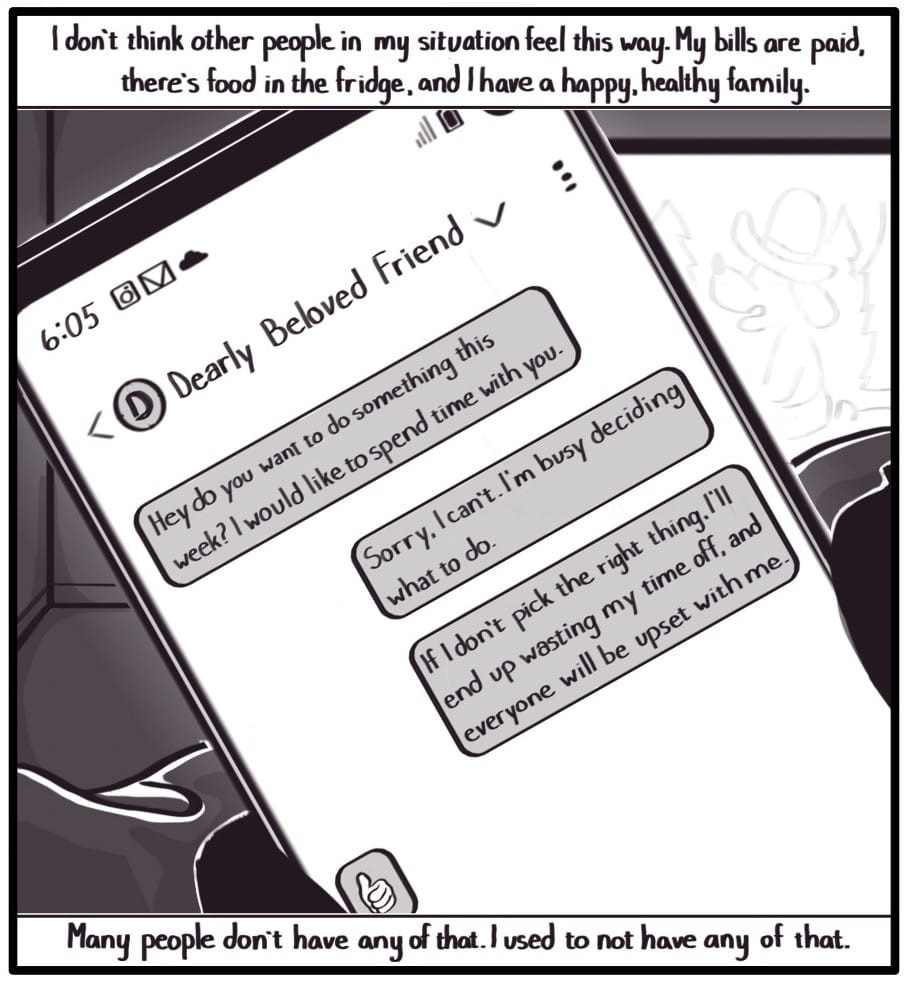 Panel 10: Top Caption: “I don’t think other people in my situation feel this way. My bills are paid, there’s food in the fridge, and I have a happy, healthy family. Bottom Caption: “Many people don’t have any of that. I used to not have any of that.” Foxwolf’s holding her phone up partially blocking the TV. The screen shows a text exchange between Foxwolf and Dearly Beloved Friend: “Dearly Beloved Friend: Hey do you want to do something one day this week? I would like to spend time with you. Foxwolf: Sorry I can’t. I’m busy deciding what to do. Foxwolf: If I don’t pick the right thing, I’ll end up wasting my time off and everyone will be upset with me. Dearly Beloved Friend: (thumbs up emoji)”