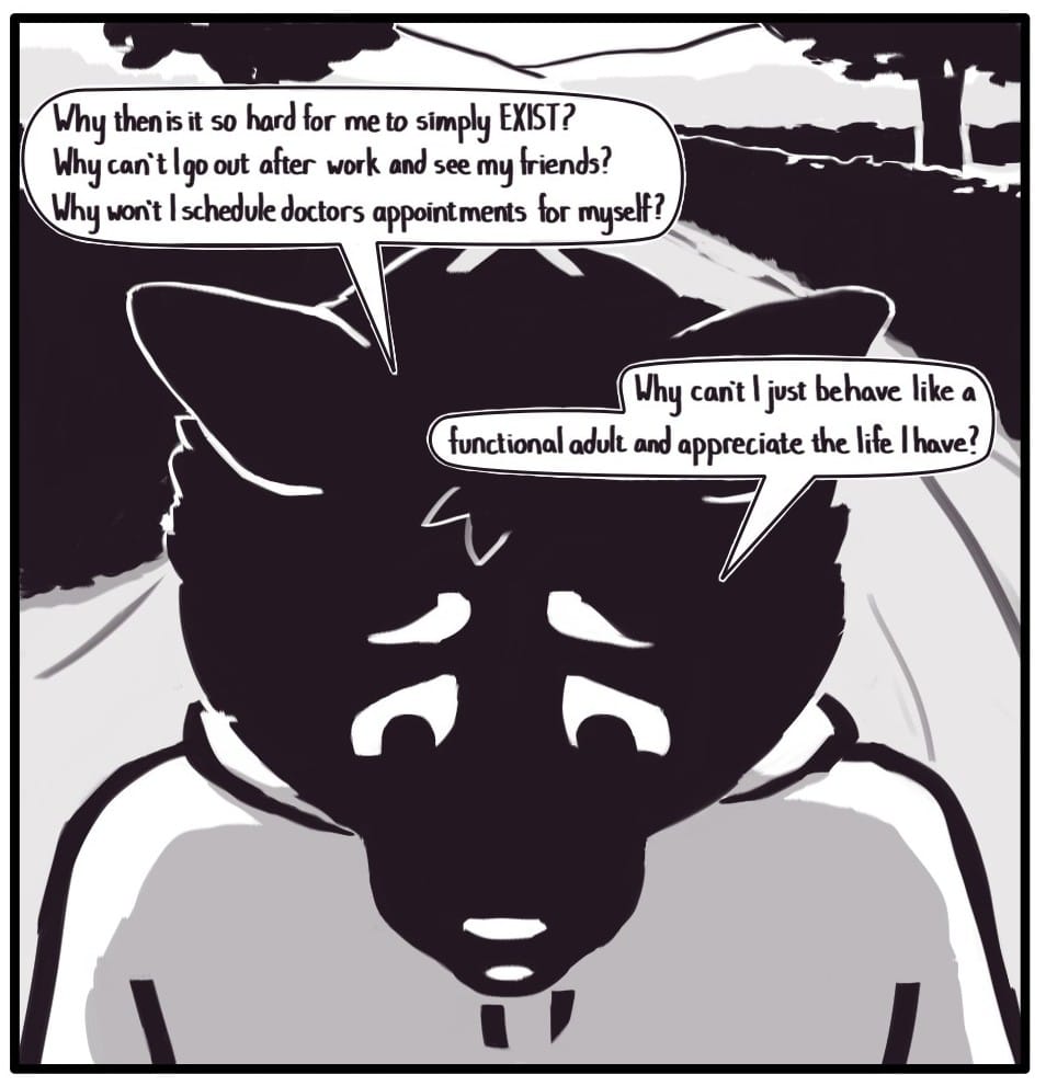 Panel 11: Back in the present moment on the trail walk, Foxwolf looks distressed as she says, “Why then is it so hard for me to simply EXIST? Why can’t I go out after work and see my friends? Why won’t I schedule doctor’s appointments for myself?”  “Why can’t I just behave like a functional adult and appreciate the life I have?”