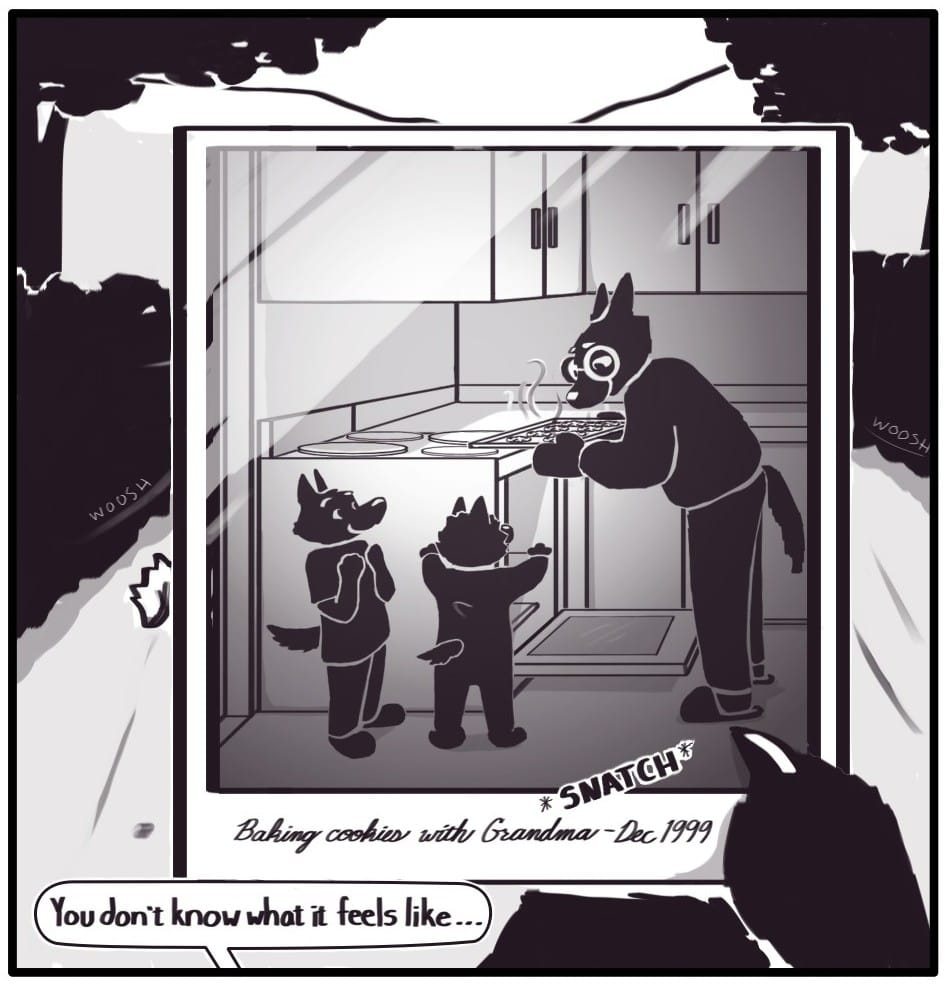 Panel 3: *SNATCH* Foxwolf grabs the photo out of the air. The picture is of an older woman with glasses lifting a tray of cookies out of an oven. She is smiling down on two young children who look excitedly back at her and the cookies. There is a caption handwritten in cursive in the white space below the image: “Baking cookies with Grandma - Dec 1999”  Foxwolf continues her thought from earlier to Mothman: “You don’t know what it feels like…”