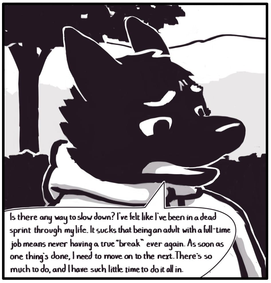 Panel 5: Foxwolf continues walking and the mountains continue on in the background. She says, “Is there any way to slow down? I’ve felt like I’ve been in a dead sprint through my life. It sucks that being an adult with a full-time job means never having a “break” ever again. As soon as one thing’s done, I need to move on to the next. There is so much to do, and I have such little time to do it all in.