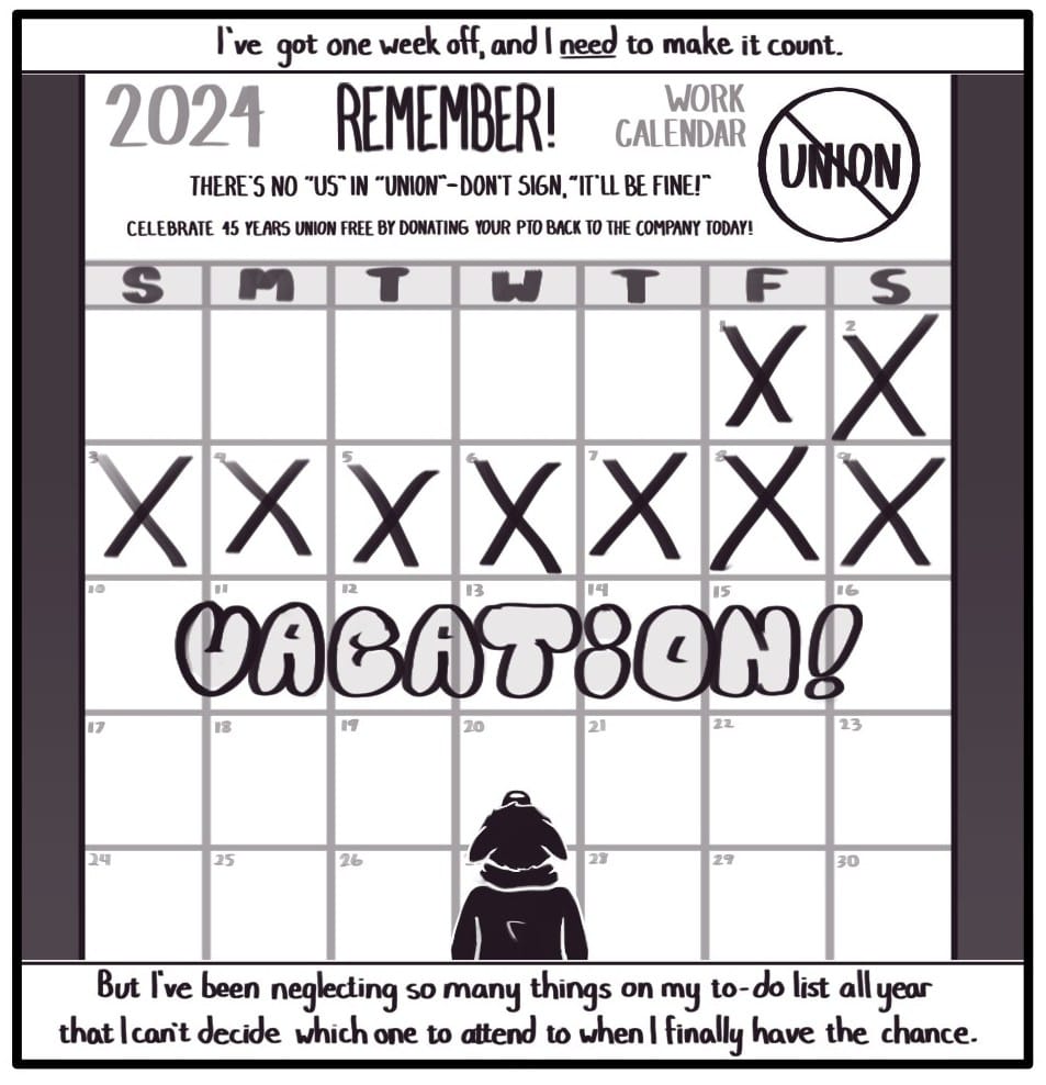 Panel 7: Top Caption: “I’ve got one week off, and I need to make it count.” Bottom Caption: “But I’ve been neglecting so many things on my to-do list all year that I can’t decide which one to attend to when I finally have the chance.” Foxwolf is dwarfed in front of a huge “2024 WORK CALENDAR” with days marked off counting down to a week labeled in large bubble letters, “VACATION!” At the top of the calendar, there is a big circle with a line through it over the word “UNION,” and a message that reads, “REMEMBER! THERE’S NO “US” IN “UNION” - DON’T SIGN, “IT’LL BE FINE!” CELEBRATE 45 YEARS UNION FREE BY DONATING YOUR PTO BACK TO THE COMPANY TODAY!”