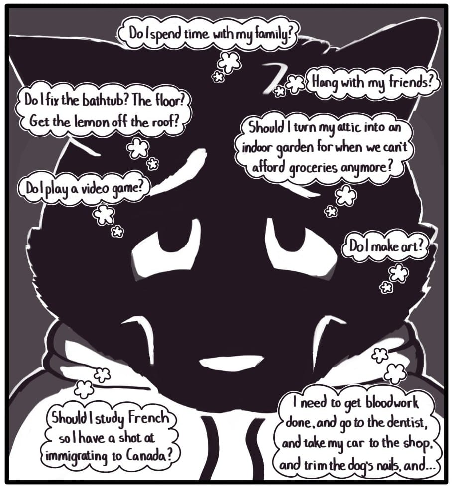 Panel 8: Foxwolf stares at the calendar and is surrounded by thought bubbles: “Do I spend time with my family?” “Hange with my friends?” “Do I fix the bathtub? The floor? Get the lemon off the roof?” “Should I turn my attic into an indoor garden for when we can’t afford groceries anymore?” “Do I play a video game?”  “Do I make art?”  “Should I study French so I have a shot at immigrating to Canada?”  “I need to get bloodwork done, and go to the dentist, and take my car to the shop, and trim the dog’s nails, and…”