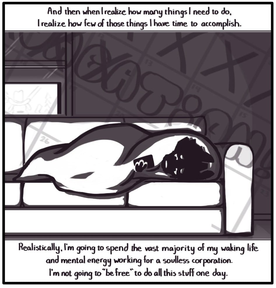 Panel 9: Top Caption: “And then when I realize how many things I need to do, I realize how few of those things I have time to accomplish.” Bottom Caption: “Realistically, I’m going to spend the vast majority of my waking life and mental energy working for a soulless corporation. I’m not going to “be free” one day.” Foxwolf lays in a dark room under a blanket, illuminated by the light of a TV in the foreground. An overlay of the work calendar’s “VACATION!” week floats by showing that several of the vacation days have now been crossed through. She is frowning and looking at her phone.