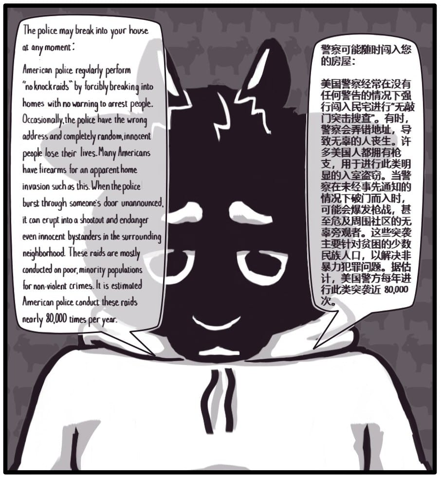 Panel 10: Foxwolf is now a sweet little goat and says: “The police may break into your house at any moment:  American police regularly perform "no knock raids" by forcibly breaking into homes with no warning to arrest people. Occasionally, the police have the wrong address and completely random, innocent people lose their lives. Many Americans have firearms for an apparent home invasion such as this. When the police burst through someone's door unannounced, it can erupt into a shootout and endanger even innocent bystanders in the surrounding neighborhood. These raids are mostly conducted on poor, minority populations for non-violent crimes. It is estimated American police conduct these raids nearly 80,000 times per year.”