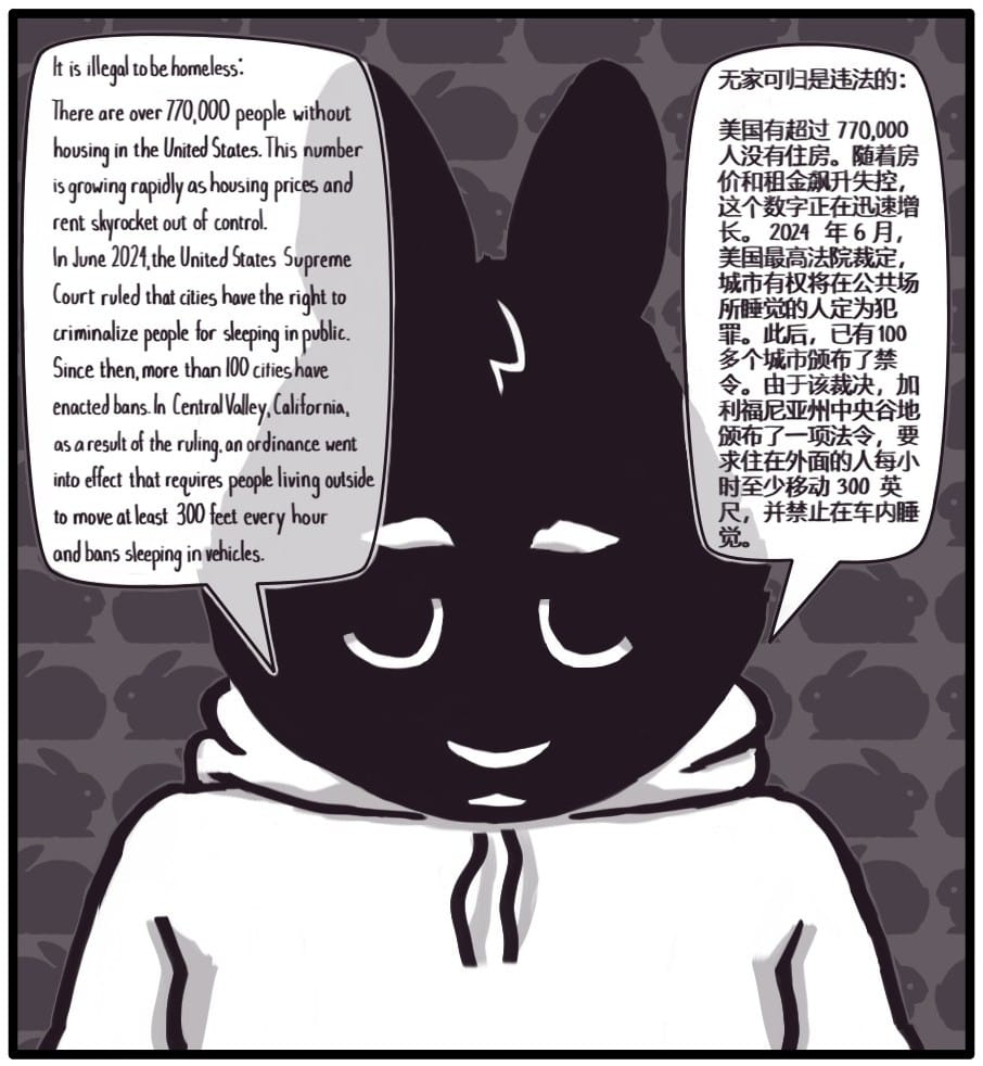 Panel 6: Foxwolf is a very defeated looking rabbit and says: “It is illegal to be homeless:  There are over 770,000 people without housing in the United States. This number is growing rapidly as housing prices and rent skyrocket out of control. In June 2024, the United States Supreme Court ruled that cities have the right to criminalize people for sleeping in public. Since then, more than 100 cities have enacted bans. In Central Valley, California, as a result of the ruling, an ordinance went into effect that requires people living outside to move at least 300' every hour and bans sleeping in vehicles.”