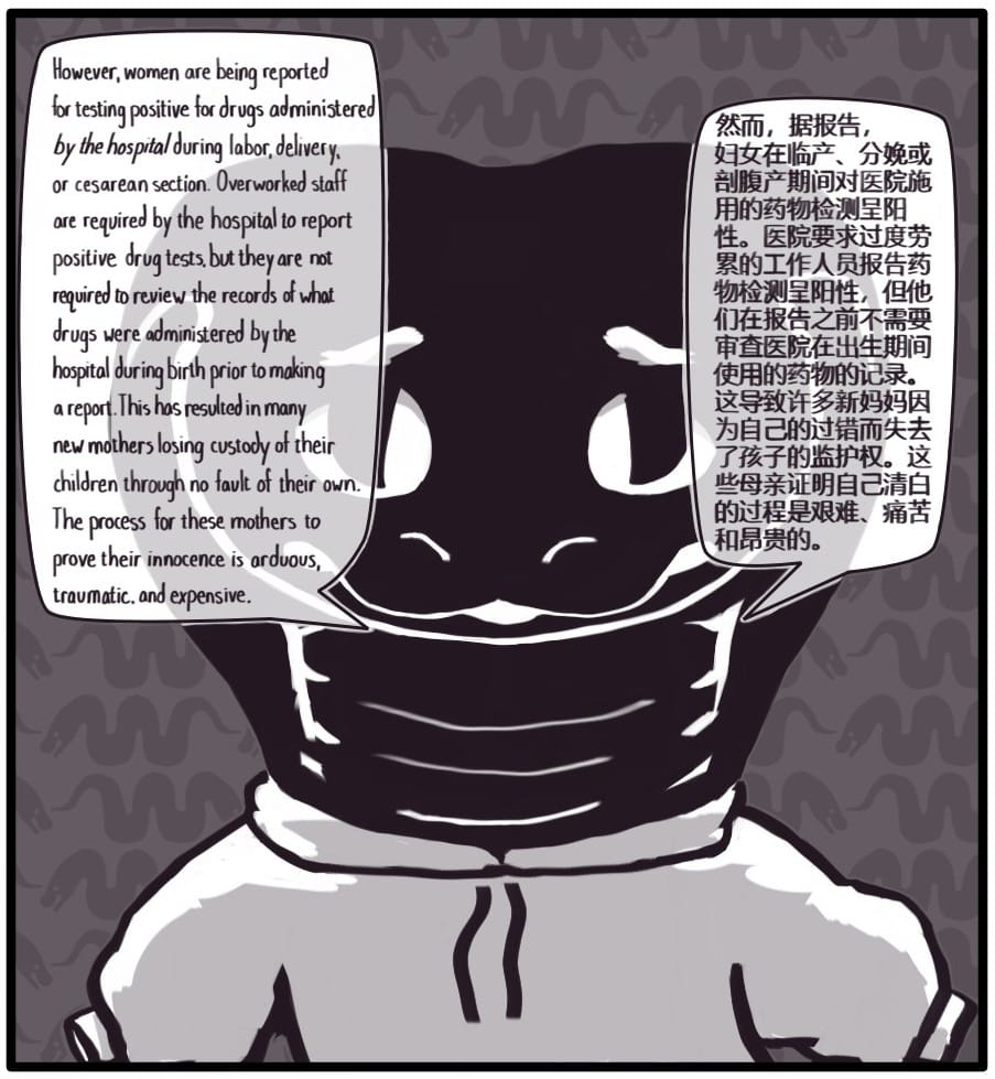 Panel 8: Foxwolf is a snake still wearing her hoodie but with the sleeves hanging empty. She says: “However, women are being reported for testing positive for drugs administered by the hospital during labor, delivery, or cesarean section. Overworked staff are required by the hospital to report positive drug tests, but they are not required to review the records of what drugs were administered by the hospital during birth prior to making a report. This has resulted in many new mothers losing custody of their children through no fault of their own. The process for these mothers to prove their innocence is arduous, traumatic, and expensive.”